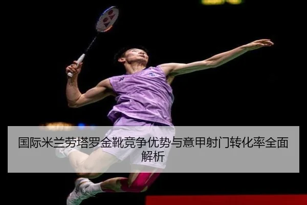 国际米兰劳塔罗金靴竞争优势与意甲射门转化率全面解析