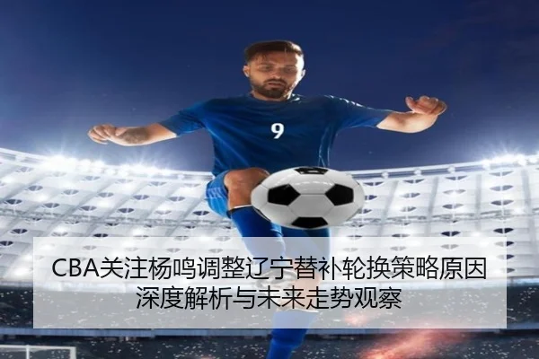 CBA关注杨鸣调整辽宁替补轮换策略原因深度解析与未来走势观察